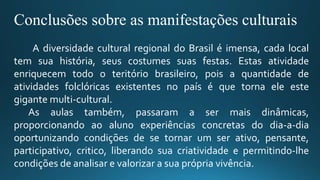 Conclusões sobre as manifestações culturais
A diversidade cultural regional do Brasil é imensa, cada local
tem sua história, seus costumes suas festas. Estas atividade
enriquecem todo o teritório brasileiro, pois a quantidade de
atividades folclóricas existentes no país é que torna ele este
gigante multi-cultural.
As aulas também, passaram a ser mais dinâmicas,
proporcionando ao aluno experiências concretas do dia-a-dia
oportunizando condições de se tornar um ser ativo, pensante,
participativo, critico, liberando sua criatividade e permitindo-lhe
condições de analisar e valorizar a sua própria vivência.
 