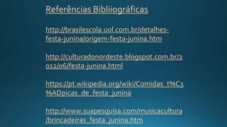Referências Bibliiográficas
http://brasilescola.uol.com.br/detalhes-
festa-junina/origem-festa-junina.htm
http://culturadonordeste.blogspot.com.br/2
012/06/festa-junina.html
https://pt.wikipedia.org/wiki/Comidas_t%C3
%ADpicas_de_festa_junina
http://www.suapesquisa.com/musicacultura
/brincadeiras_festa_junina.htm
 