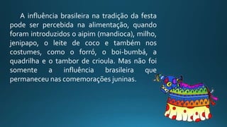 A influência brasileira na tradição da festa
pode ser percebida na alimentação, quando
foram introduzidos o aipim (mandioca), milho,
jenipapo, o leite de coco e também nos
costumes, como o forró, o boi-bumbá, a
quadrilha e o tambor de crioula. Mas não foi
somente a influência brasileira que
permaneceu nas comemorações juninas.
 