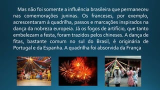 Mas não foi somente a influência brasileira que permaneceu
nas comemorações juninas. Os franceses, por exemplo,
acrescentaram à quadrilha, passos e marcações inspirados na
dança da nobreza europeia. Já os fogos de artifício, que tanto
embelezam a festa, foram trazidos pelos chineses. A dança de
fitas, bastante comum no sul do Brasil, é originária de
Portugal e da Espanha.A quadrilha foi absorvida da França
 