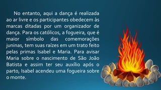 No entanto, aqui a dança é realizada
ao ar livre e os participantes obedecem às
marcas ditadas por um organizador de
dança. Para os católicos, a fogueira, que é
maior símbolo das comemorações
juninas, tem suas raízes em um trato feito
pelas primas Isabel e Maria. Para avisar
Maria sobre o nascimento de São João
Batista e assim ter seu auxílio após o
parto, Isabel acendeu uma fogueira sobre
o monte.
 