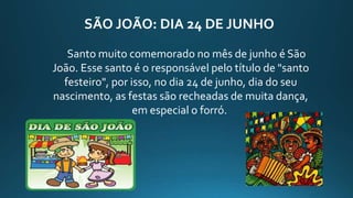 SÃO JOÃO: DIA 24 DE JUNHO
Santo muito comemorado no mês de junho é São
João. Esse santo é o responsável pelo título de "santo
festeiro", por isso, no dia 24 de junho, dia do seu
nascimento, as festas são recheadas de muita dança,
em especial o forró.
 