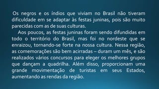 Os negros e os índios que viviam no Brasil não tiveram
dificuldade em se adaptar às festas juninas, pois são muito
parecidas com as de suas culturas.
Aos poucos, as festas juninas foram sendo difundidas em
todo o território do Brasil, mas foi no nordeste que se
enraizou, tornando-se forte na nossa cultura. Nessa região,
as comemorações são bem acirradas – duram um mês, e são
realizados vários concursos para eleger os melhores grupos
que dançam a quadrilha. Além disso, proporcionam uma
grande movimentação de turistas em seus Estados,
aumentando as rendas da região.
 