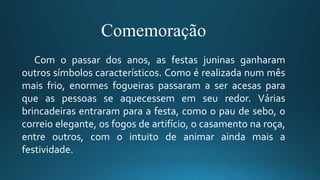 Comemoração
Com o passar dos anos, as festas juninas ganharam
outros símbolos característicos. Como é realizada num mês
mais frio, enormes fogueiras passaram a ser acesas para
que as pessoas se aquecessem em seu redor. Várias
brincadeiras entraram para a festa, como o pau de sebo, o
correio elegante, os fogos de artifício, o casamento na roça,
entre outros, com o intuito de animar ainda mais a
festividade.
 