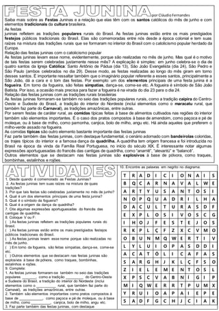 por CláudioFernandes
Saiba mais sobre as Festas Juninas e a relação que elas têm com os santos católicos do mês de junho e com
elementos tradicionais da cultura brasileira.
As festas
juninas refletem as tradições populares rurais do Brasil. As festas juninas estão entre os mais prestigiados
festejos públicos tradicionais do Brasil. Elas são comemoradas entre nós desde a época colonial e tem suas
raízes na mistura das tradições rurais que se formaram no interior do Brasil com o catolicismo popular herdado da
Europa.
Relação das festas juninas com o catolicismo popular
As festas juninas levam esse nome, evidentemente, porque são realizadas no mês de junho. Mas qual é o motivo
de tais festas serem celebradas justamente nesse mês? A explicação é simples: em junho celebra-se o dia de
quatro santos da Igreja Católica: Santo Antônio de Pádua (dia 13), São João Evangelista (dia 24), São Pedro e
São Paulo (ambos celebrados no dia 29). Desse modo, as festas realizadas ao longo do mês giram em torno
desses santos. É importante ressaltar também que o imaginário popular referente a esses santos, principalmente a
São João, dá a cara e o tom das festas. Por exemplo: um dos elementos principais de uma festa junina é a
fogueira. Em torno da fogueira, são feitas simpatias, dança-se, come-se etc. A fogueira é símbolo de São João
Batista. Por isso, a ocasião mais precisa para fazer a fogueira é na virada do dia 23 para o dia 24.
Relação das festas juninas com as tradições rurais brasileiras
As festas juninas formaram-se também no seio das tradições populares rurais, como a tradição caipira do Centro-
Oeste e Sudeste do Brasil, a tradição do interior do Nordeste (inclui elementos como o maracatu rural, que
também faz parte do Carnaval), as tradições amazônicas, entre outras.
Por serem festas de caráter rural, as comidas típicas feitas à base de alimentos cultivados nas regiões do interior
também são elementos importantes. É o caso dos pratos compostos à base de amendoim, como paçoca e pé de
moleque, ou à base de milho, como pamonha, canjica, bolo de milho, angu etc. Há ainda aqueles que preferem o
milho-verde assado na fogueira.
As comidas típicas são outro elemento bastante importante das festas juninas
Faz parte também das festas juninas, com destaque fundamental, o cenário adornado com bandeirolas coloridas,
os trajes típicos do interior e a famosa dança da quadrilha. A quadrilha tem origem francesa e foi introduzida no
Brasil na época da vinda da Família Real Portuguesa, no início do século XIX. É interessante notar algumas
expressões aportuguesadas do francês das cantigas de quadrilha, como “anarriê”, “alevantú” e “balancê”.
Outros elementos que se destacam nas festas juninas são explosivos à base de pólvora, como traques,
bombinhas, estalinhos e rojões.
1. Desde quando é comemorado as Festas Juninas?
2. As festas juninas tem suas raízes na mistura de quais
tradições?
3. Por que tais festas são celebradas justamente no mês de junho?
4. Qual é um dos elementos principais de uma festa junina?
5. Qual é o símbolo da fogueira?
6. Qual é a origem da dança da quadrilha?
7. Cite algumas expressões aportuguesadas do francês das
cantigas de quadrilha.
8. Coloque V ou F:
( ) As festas juninas refletem as tradições populares rurais do
Brasil.
( ) As festas juninas estão entre os mais prestigiados festejos
públicos tradicionais do Brasil.
( ) As festas juninas levam esse nome porque são realizadas no
mês de junho.
( ) Em torno da fogueira, são feitas simpatias, dança-se, come-se
etc.
( ) Outros elementos que se destacam nas festas juninas são
explosivos à base de pólvora, como traques, bombinhas,
estalinhos e rojões.
9. Complete:
1. As festas juninas formaram-se também no seio das tradições
populares _______, como a tradição _________ do Centro-Oeste
e Sudeste do Brasil, a tradição do interior do Nordeste (inclui
elementos como o __________ rural, que também faz parte do
Carnaval), as tradições amazônicas, entre outras.
2. Também são elementos importantes como pratos compostos à
base de ____________, como paçoca e pé de moleque, ou à base
de milho, como __________, canjica, bolo de milho, angu etc.
3. Faz parte também das festas juninas, com destaque
10. Encontre as palavras em negrito no diagrama:
T R A D I C I O N A I S
B Q C A R N A V A L W E
A R T Y U S A N T O S I
N O P Q U A D R I L H A
D A C U L T U R A S D F
E X P L O S I V O S C G
I H O J F E S T E J O S
R K P L Ç F Z X C V M O
O B U N M Q W E R T I V
L Y L U I O P A S D D I
A C A T Ó L I C A F A S
S A R G H J K L Ç F S O
Z I E L E M E N T O S L
X P S C V A B N Í G I P
M I Q W E R R T P U M X
Y R U I O A P A I E P E
S A D F G C H J C I A K
 