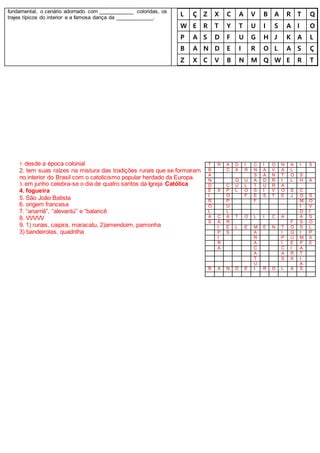 fundamental, o cenário adornado com ____________ coloridas, os
trajes típicos do interior e a famosa dança da _____________.
L Ç Z X C A V B A R T Q
W E R T Y T U I S A I O
P A S D F U G H J K A L
B A N D E I R O L A S Ç
Z X C V B N M Q W E R T
1. desde a época colonial
2. tem suas raízes na mistura das tradições rurais que se formaram
no interior do Brasil com o catolicismo popular herdado da Europa.
3. em junho celebra-se o dia de quatro santos da Igreja Católica
4. fogueira
5. São João Batista
6. origem francesa
7. “anarriê”, “alevantú” e “balancê
8. VVVVV
9. 1) rurais, caipira, maracatu, 2)amendoim, pamonha
3) bandeirolas, quadrilha
T R A D I C I O N A I S
B C A R N A V A L
A S A N T O S
N Q U A D R I L H A
D C U L T U R A
E X P L O S I V O S C
I O F E S T E J O S
R P F M O
O U I V
L L D I
A C A T Ó L I C A A S
S A R F S O
I E L E M E N T O S L
P S A Í G I P
I R P U M X
R A I E P E
A C C I A
A A R T
T S A I
U A
B A N D E I R O L A S
 