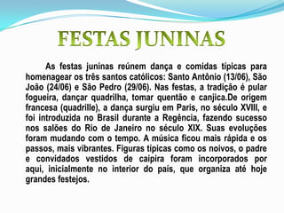 As festas juninas reúnem dança e comidas típicas para
homenagear os três santos católicos: Santo Antônio (13/06), São
João (24/06) e São Pedro (29/06). Nas festas, a tradição é pular
fogueira, dançar quadrilha, tomar quentão e canjica.De origem
francesa (quadrille), a dança surgiu em Paris, no século XVIII, e
foi introduzida no Brasil durante a Regência, fazendo sucesso
nos salões do Rio de Janeiro no século XIX. Suas evoluções
foram mudando com o tempo. A música ficou mais rápida e os
passos, mais vibrantes. Figuras típicas como os noivos, o padre
e convidados vestidos de caipira foram incorporados por
aqui, inicialmente no interior do país, que organiza até hoje
grandes festejos.