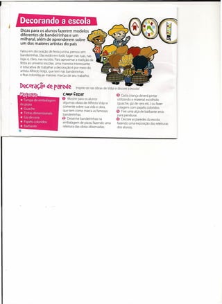J



    Dicas para os alunos fazerem modelos
    diferentes de bandeirinhas e um
    milharal, além de aprenderem sobre -
    um dos maiores artistas do país
    Falou em decoração de festa junina, pensou em
    bandeirinhas. Elas estão em todo lugar: nas ruas, nas
    lojas e, claro, nas escolas. Para aproximar a tradição da
    festa ao universo escolar, uma maneira interessante
    e educativa de trabalhar a decoração é por meio do
    artista Alfredo Volpi, que tem nas bandeirinhas
    e fitas coloridas as maiores marcas de seu trabalho.



    Dec.oraç.ão de parede                      Inspire-se nas obras de Volpi e decore a escola!

    Materiais                        COttJo   Çazer                           ~ Cada criança deverá pintar
    * Tampa de embalagem
                                     O   Mostre para os alunos
                                     algumas obras de Alfredo Volpi e
                                                                               utilizando o material escolhido
                                                                               (guache, giz de cera etc.) ou fazer
    de pizza
    *   Guache
                                     comente sobre sua vida e obra,            colagens com papéis coloridos.

    *   Tintas dimensionais
                                     que tem como marca as famosas
                                      bandeirinhas.
                                                                              ~ Fixe uma alça de barbante atrás

    *   Gizde cera                   ~ Desenhe bandeirinhas na
                                                                               para pendurar.
                                                                              e;,
    *   Papéis coloridos             embalagem de pizza, fazendo uma
                                                                                    Decore as paredes da escola
                                                                              fazendo uma exposição das releituras
    *   Barbante                     releitura das obras observadas.          dos alunos.
 
