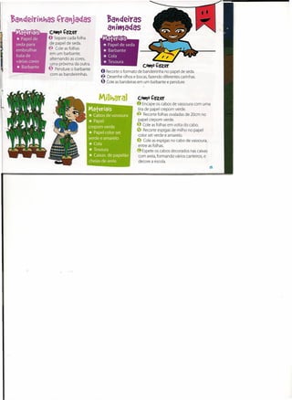 ~a"deiras
Maferiais      COttJO   Çazer              a"ittJadas
* Papel de     O Separe cada folha
               de papel de seda.
seda para
embrulhar      ~ Cole as folhas
                em um barbante,
bala de
                alternando as cores,
várias cores
*  Barbante
                uma próxima da outra.
               ~ Pendure o barbante
                                                               COtt)O   çazer
                                        O Recorte o formato de bandeirinha no papel de seda.
                com as bandeirinhas.
                                        ~ Desenhe olhos e bocas,fazendo diferentes carinhas.
                                        ~ Cole as bandeiras em um barbante e pendure.


                                                            COtt)O   Çazer
                                                           O Encape os cabos de vassoura com uma
                                                           tira de papel crepom verde.
                                                           ~ Recorte folhas ovaladas de 20cm no
                                                            papel crepom verde.
                                                           ~ Cole as folhas em volta do cabo.
                                                           ~ Recorte espigas de milho no papel
                                                            calor set verde e amarelo.
                                                           o   Cole as espigas no cabo de vassoura,
                                                            entre as folhas.
                                                           @ Espete os cabos decorados nas caixas
                                                            com areia,formando vários canteiros, e
                                                            decore a escola.
                                                                                                      I~
 
