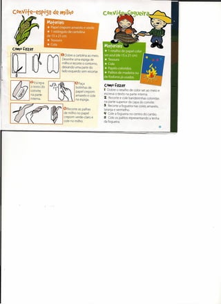 I
                                            o Dobre a cartolina ao meio.
r
1



                                   m   :
                                       i
                                       i
                                       :
                                             Desenhe uma espiga de
                                             milho e recorte o contorno,
                                             deixando uma parte do
                                             lado esquerdo sem recortar.


                                                       eFaça
                                                                           COttJO .Çazer
                                                        bolinhas de
                                                        papel crepom       ( Dobre o retalho de color set ao meio e
                                                        amarelo e cole     escreva o texto na parte interna.
                                   ......   =-__1-- ••••na espiga.         2 Recorte e cole bandeirinhas coloridas
                                                                           na parte superior da capa do convite.
                                                                           3 Recorte a fogueira nas cores amarelo,
    r------;,-1/«~-rl(9Recorteas                           palhas          laranja e vermelho.
                                              de milho no papel            'I Cole a fogueira no centro do cartão.
                                              crepom verde-claro e         5 Cole os palitos representando a lenha
    1--~----~~--------~---                    cole no milho.               da fogueira.
                                                                                                                  15
 
