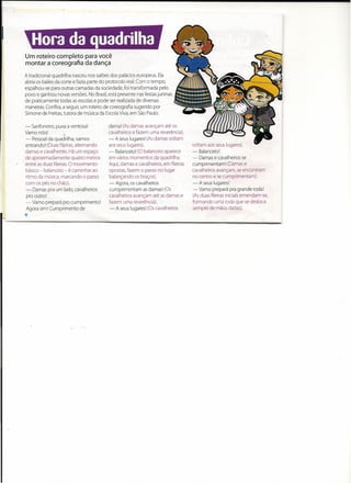 Um roteiro completo para você
montar a coreografia da dança

A tradicional quadrilha nasceu nos salões dos palácios europeus. Ela
abria os bailes da corte e fazia parte do protocolo real. Com o tempo,
espalhou-se para outras camadas da sociedade, foi transformada pelo
povo e ganhou novas versões. No Brasil, está presente nas festas juninas
de praticamente todas as escolas e pode ser realizada de diversas
maneiras. Confira, a seguir, um roteiro de coreografia sugerido por
Simone de Freitas, tutora de música da Escola Viva, em São Paulo.

- Sanfoneiro, puxa a ventosa I           dama! (As damas avançam até os
Vamo nós:            •                   cavalheiros e fazem uma reverência).
- Pessoal da quadrilha, vamos            - A seus luqaresl (As damas voltam
entrando! (Duas fileiras, altemando      aos seus lugares).                       voltam aos seus lugares).
damas e cavalheiros. Há um espaço        - Balanceio! (O balanceio aparece        - Balanceio!
de aproximadamente       quatro metros   em vários momentos da quadrilha.         - Damas e cavalheiros se
entre as duas fileiras. O movimento      Aqui, damas e cavalheiros, em fileiras   cumprimentam!       (Damas e
básico - balanceio - é caminhar ao       opostas, fazem o passo no lugar          cavalheiros avançam, se encontram
ritmo da música, marcando o passo        balançando os braços).                   no centro e se cumprimentam).
com os pés no chão).                     - Agora, os cavalheiros                  - A seus luqaresí
- Damas pra um lado, cavalheiros         cumprimentam       as damas: (Os         - Vamo prepará pra grande roda!
 pro outro!                              cavalheiros avançam até as damas e       (As duas fileiras iniciais emendam-se,
 - Vamo prepará pro cumprimentei         fazem uma reverência).                   formando uma roda que se desloca
 Agora sim! Cumprimento de                - A seus lugares! (Os cavalheiros       sempre de mãos dadas).
'I
 