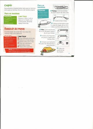 ,
     c~apeo
     Esse acessório é imprescindível, tanto para os meninos
     como para as meninas. Decore-o de maneira original.
                                                                    Para as
                                                                    meninas
                                                                                                    I~I,
                                                                                            O Trança.       Corte tiras estreitas
                                                                                                 de papel crepom de várias cores.
     Para os meninos
I
     Materiais                     cott)o   Çazer
     * Chapéu   de palha           Estoure o milho e cole as

t    *  Milho para
     pipoca
     *  Cola quente
                                   pipocas no chapéu com
                                   a cola quente, deixando
                                   espaço entre elas.
                                                                                                    ~   Junte as tiras e torça.

                                                                                                 o Coloque   as tiras entre a copa
                                                                                                 e a aba do chapéu, dê um nó e

I·
'.
     Essa decoração não pode faltar nas calças dos
     meninos. Veja como aplicá-Ias.
                                                                    l!1ct~I>I-             --'



                                                                        (!) Flor. Corte uma tira de
                                                                       40 x 6 cm de papel crepom
                                                                                 da cor que desejar.
                                                                                                        I? r,I
                                                                                                 deixe as pontas caídas para trás.




     Materiais
     * Retalho  de vários
                              , Co~o
                                  O Corte
                                            Çazer
                                            retãngulos de tecido.
                                                                          eum poucoa tirapapel para ~I
                                                                            Enrole
                                                                                       o
                                                                                          franzindo        ?' ~~')?                   I

                                                                                       formar a flor.

                                                                                                        I~======== I
     tecidos xadrez           I   ~   Desfie 0,5 cm das laterais,
     *  Cola branca                puxando os fios com a mão.
                                                                         e Amarre   com barbante            ~   ~
     lavável                      o   Cole com cola branca            fino para não desmanchar a          / ~  »«
     *  Ferro de passar            lavável sobre a roupa.                           parte franzida.     L-                        _
     roupa                        (!) Passe a ferro para fixar.
                                                                                                           ~ Cole-a na
            Dic.a:para      retirar o remendo,      basta                                                  parte de trás
            lavar a roupa que os remendos            saem.                                                 do chapéu.
                                                                                                                                      7
 