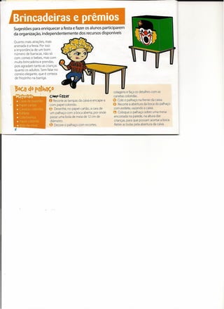 Brincadeiras e prêmios
Sugestões para enriquecer a festa e fazer os alunos participarem
da organização, independentemente dos recursos disponíveis

Quanto mais atrações, mais
animada é a festa. Por isso
a importância de um bom
número de barracas, não só
com comes e bebes, mas com
muita brincadeira e prendas,
pois agradam tanto as crianças
quanto os adultos. Sem falar no
correio elegante, que é certeza
de friozinho na barriga.


,&oc.a~o palhaço                                                    colagens e faça os detalhes com as
                  ,      c.ottJ0 Çazer                              canetas coloridas.
                         o Recorte  as tampas da caixa e encape-a   CD Cole o palhaço na frente da caixa.
                          com papel colorido.                       o    Recorte a abertura da boca do palhaço
                         ~ Desenhe, no papel-cartão, a cara de       com estilete, vazando a caixa.
                          um palhaço com a boca aberta, por onde    ~ Coloque o palhaço sobre uma mesa
                          passe uma bola de meia de 12 cm de         encostada na parede, na altura das
                          diâmetro.                                  crianças, para que possam acertar a boca.
                         g Decore o palhaço com recortes,            Retire as bolas pela abertura da caixa.
 