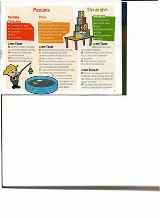 Pesc.aria                                           Tiro ao alvo
Varinha
Maferiais
* 3 varetas de pipa
* Fita adesiva colorida
* Barbante
*Imã
* Fita crepe
cottJ0   çazer                                                                          cottJ0   çazer
O Junte   as varetas e encape-    cottJ0   çazer                                       o Encape    as caixas
as com a fita adesiva colorida.   O Recorte   formas de peixe em EVA.      com papel colorido.
t.l Amarre um barbante            €l Pinte os detalhes com tinta           €l Desenhe olhos, nariz e boca.
na ponta da vara.                 dimensional em um dos lados dos          Faça caras com expressões
e   Fixe o imã na ponta do        peixes e deixe secar bem.                engraçadas.
barbante com a fita crepe.        e   Do outro lado escreva com a caneta   e   Faça bolas de meia de
                                   permanente os números de acordo          10 a 12 cm de diâmetro.
                                  com a classificação das prendas.
                                  ~ Cole um imã pequeno ou um clipe        cott)0   brit(.ar
                                   na direção da boca do peixe.            O Arrume   as caixas em forma de
                                               o    Coloque os peixes       pirâmide sobre a mesa, de modo
                                                       em uma piscina      que fique um pouco distante de
                                                        com água, com o    quem vai atirar.
                                                         número virado     ~ Quanto mais caixas derrubar,
                                                         para baixo.        melhor a prenda que irá ganhar.
                                                                                                               'I
 