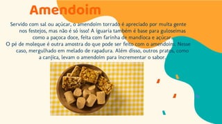 Amendoim
Servido com sal ou açúcar, o amendoim torrado é apreciado por muita gente
nos festejos, mas não é só isso! A iguaria também é base para guloseimas
como a paçoca doce, feita com farinha de mandioca e açúcar.
O pé de moleque é outra amostra do que pode ser feito com o amendoim. Nesse
caso, mergulhado em melado de rapadura. Além disso, outros pratos, como
a canjica, levam o amendoim para incrementar o sabor.
 