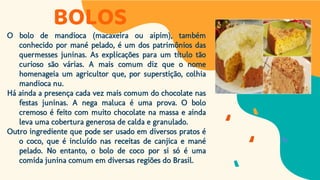 BOLOS
O bolo de mandioca (macaxeira ou aipim), também
conhecido por mané pelado, é um dos patrimônios das
quermesses juninas. As explicações para um título tão
curioso são várias. A mais comum diz que o nome
homenageia um agricultor que, por superstição, colhia
mandioca nu.
Há ainda a presença cada vez mais comum do chocolate nas
festas juninas. A nega maluca é uma prova. O bolo
cremoso é feito com muito chocolate na massa e ainda
leva uma cobertura generosa de calda e granulado.
Outro ingrediente que pode ser usado em diversos pratos é
o coco, que é incluído nas receitas de canjica e mané
pelado. No entanto, o bolo de coco por si só é uma
comida junina comum em diversas regiões do Brasil.
 