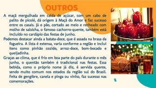 OUTROS
A maçã mergulhada em calda de açúcar, com um cabo de
palito de picolé, dá origem à Maçã do Amor e faz sucesso
entre os casais. Já o pão, cortado ao meio e recheado com
molho de salsicha, o famoso cachorro-quente, também está
incluído no cardápio das festas de junho.
Podemos destacar ainda a batata-doce, que é assada na brasa da
fogueira. A lista é extensa, varia conforme a região e inclui
itens como pinhão cozido, arroz-doce, bom-bocado e
queijadinha.
Graças ao clima, que é frio em boa parte do país durante o mês
junho, o quentão também é tradicional nas festas. Essa
bebida, como o próprio nome já diz, é servida quente,
sendo muito comum nos estados da região sul do Brasil.
Feita de gengibre, canela e pinga ou vinho, faz sucesso nas
comemorações.
 