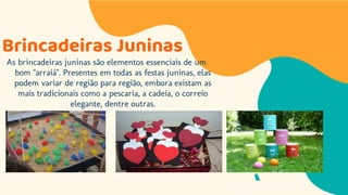 Brincadeiras Juninas
As brincadeiras juninas são elementos essenciais de um
bom "arraiá". Presentes em todas as festas juninas, elas
podem variar de região para região, embora existam as
mais tradicionais como a pescaria, a cadeia, o correio
elegante, dentre outras.
 