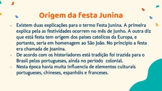 Origem da festa Junina
 Existem duas explicações para o termo Festa Junina. A primeira
explica pela as festividades ocorrem no mês de Junho. A outra diz
que está festa tem origem dos paises catolicos da Europa, e
portanto, seria em homenagem ao São João. No príncipio a festa
era chamada de Joanina.
 De acordo com os historiadores está tradição foi trazida para o
Brasil pelos portugueses, ainda no periodo colonial.
 Nesta época havia muita influencia de elementos culturais
portugueses, chineses, espanhóis e franceses.
 