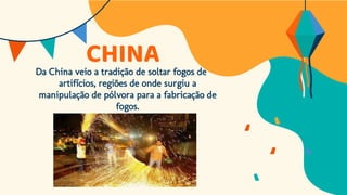 CHINA
Da China veio a tradição de soltar fogos de
artifícios, regiões de onde surgiu a
manipulação de pólvora para a fabricação de
fogos.
 