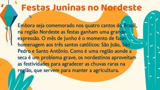 Festas Juninas no Nordeste
Embora seja comemorado nos quatro cantos do Brasil,
na região Nordeste as festas ganham uma grande
expressão. O mês de junho é o momento de fazer
homenagem aos três santos católicos: São João, São
Pedro e Santo Antônio. Como é uma região aonde a
seca é um problema grave, os nordestinos aproveitam
as festividades para agradecer as chuvas raras na
região, que servem para manter a agricultura.
 