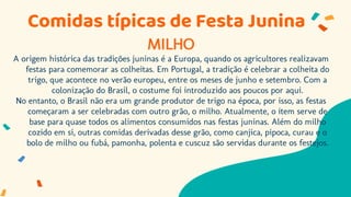 MILHO
A origem histórica das tradições juninas é a Europa, quando os agricultores realizavam
festas para comemorar as colheitas. Em Portugal, a tradição é celebrar a colheita do
trigo, que acontece no verão europeu, entre os meses de junho e setembro. Com a
colonização do Brasil, o costume foi introduzido aos poucos por aqui.
No entanto, o Brasil não era um grande produtor de trigo na época, por isso, as festas
começaram a ser celebradas com outro grão, o milho. Atualmente, o item serve de
base para quase todos os alimentos consumidos nas festas juninas. Além do milho
cozido em si, outras comidas derivadas desse grão, como canjica, pipoca, curau e o
bolo de milho ou fubá, pamonha, polenta e cuscuz são servidas durante os festejos.
Comidas típicas de Festa Junina
 