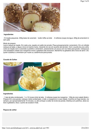 Page 3 of 8




  Ingredientes

 .10 maçãs pequenas .400g balas de caramelo      butter toffes ao leite   .4 colheres (sopa) de água .200g de amendoim tosta
 sem pele

 Modo de preparo
 Lave e seque as maçãs. Em cada uma, espete um palito de sorvete. Pique grosseiramente o amendoim. Em um refratário,
 coloque as balas, a água e leve em banho-maria, mexendo de vez em quando até derreter. Com o auxílio de uma colher,
 cubra as maçãs com o caramelo e polvilhe o amendoim, pressionando um pouco com as mãos para grudar. Coloque-as em
 uma assadeira untada com margarina e leve a geladeira até endurecer. Mantenha na geladeira até a hora de servir. Dica: s
 quiser substitua o amendoim por nozes ou castanha-do-pará picada.



 Cocada de Colher




 Ingredientes

 · 1 lata de leite condensado · 1 e 1/2 xícara (chá) de leite · 2 colheres (sopa) de margarina · 100g de coco ralado Modo de
 Preparo Em uma panela, coloque o leite condensado, o leite, a margarina e o coco ralado. Cozinhe em fogo brando, mexen
 sempre, por aproximadamente 15 minutos, ou até começar a soltar do fundo da panela. Distribua em potinhos, deixe esfriar
 leve à geladeira. Dica: o ponto da cocada é mole.



 Paçoca de colher




http://www.portaltudoaqui.com.br/L_noticias.php?cod_not=991                                                   25/6/2011
 