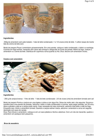 Page 4 of 8




 Ingredientes

 .500g de amendoim sem pele tostado .1 lata de leite condensado .1 e 1/2 xícara (chá) de leite .1 colher (sopa) de manteiga
 lata de creme de leite soro

 Modo de preparo Pique o amendoim grosseiramente. Em uma panela, coloque o leite condensado, o leite e a manteiga.
 Cozinhe em fogo brando, mexendo sem parar até começar a desgrudar do fundo da panela. Retire do fogo, misture o
 amendoim e o creme de leite. Distribua em copinhos e sirva quente ou fria. Dica: decore com amendoim moído.



 Canjica com amendoim




 Ingredientes

 · 250 g de canjica branca · 1 litro de leite · 1 lata de leite condensado · 2/3 de xícara (chá) de amendoim torrado sem sal

 Modo de preparo Ponha a canjica em uma tigela e cubra-a com água fria. Deixe de molho até o dia seguinte. Escorra e
 transfira para uma panela de pressão. Adicione o leite e o leite condensado e cozinhe, após pegar pressão, por 20 minutos
 Abra a panela e veja se a canjica está macia. Caso necessite de mais cozimento, adicione mais leite e volte ao fogo.
 Enquanto isso, triture o amendoim torrado. Quando a canjica estiver macia, adicione o amendoim e sirva em seguida
 decorada com paus de canela.
 Dica: Para triturar o amendoim, coloque-o em um saco plástico e feche a abertura. Com um rolo de macarrão, quebre o
 amendoim em pedaços bem pequenos.




  Broa de assadeira




http://www.portaltudoaqui.com.br/L_noticias.php?cod_not=991                                                      25/6/2011
 