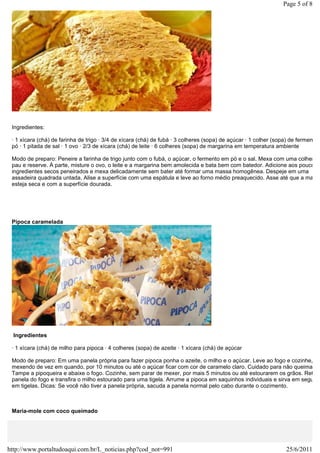 Page 5 of 8




 Ingredientes:

 · 1 xícara (chá) de farinha de trigo · 3/4 de xícara (chá) de fubá · 3 colheres (sopa) de açúcar · 1 colher (sopa) de fermento e
 pó · 1 pitada de sal · 1 ovo · 2/3 de xícara (chá) de leite · 6 colheres (sopa) de margarina em temperatura ambiente

 Modo de preparo: Peneire a farinha de trigo junto com o fubá, o açúcar, o fermento em pó e o sal. Mexa com uma colher de
 pau e reserve. À parte, misture o ovo, o leite e a margarina bem amolecida e bata bem com batedor. Adicione aos poucos o
 ingredientes secos peneirados e mexa delicadamente sem bater até formar uma massa homogênea. Despeje em uma
 assadeira quadrada untada. Alise a superfície com uma espátula e leve ao forno médio preaquecido. Asse até que a massa
 esteja seca e com a superfície dourada.




 Pipoca caramelada




  Ingredientes

 · 1 xícara (chá) de milho para pipoca · 4 colheres (sopa) de azeite · 1 xícara (chá) de açúcar

 Modo de preparo: Em uma panela própria para fazer pipoca ponha o azeite, o milho e o açúcar. Leve ao fogo e cozinhe,
 mexendo de vez em quando, por 10 minutos ou até o açúcar ficar com cor de caramelo claro. Cuidado para não queimar.
 Tampe a pipoqueira e abaixe o fogo. Cozinhe, sem parar de mexer, por mais 5 minutos ou até estourarem os grãos. Retire
 panela do fogo e transfira o milho estourado para uma tigela. Arrume a pipoca em saquinhos individuais e sirva em seguida
 em tigelas. Dicas: Se você não tiver a panela própria, sacuda a panela normal pelo cabo durante o cozimento.



 Maria-mole com coco queimado




http://www.portaltudoaqui.com.br/L_noticias.php?cod_not=991                                                       25/6/2011
 