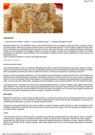 Page 6 of 8




 Ingredientes:

 · 1 pacote de coco ralado · 3 claras · 1 xícara (chá)de açúcar · 1 envelope de gelatina incolor

 Modo de Preparo: Em uma frigideira, doure o coco ralado. Reserve. Em uma tigela, misture as claras, o açúcar e leve ao fo
 em banho-maria. Depois que a água começar a ferver, mexa sem parar durante 1 minuto. Retire a tigela do banho-maria e
 bata na batedeira em velocidade máxima durante 5 minutos. Sem parar de bater, junte a gelatina hidratada e dissolvida de
 acordo com as instruções da embalagem. Bata por mais cinco minutos. Coloque em uma assadeira untada com margarina
 polvilhada com metade do coco reservado. Por cima polvilhe o restante do coco e leve à geladeira por quatro horas. Corte e
 quadrados e sirva.
 Dicas: Se quiser substitua o coco por chocolate granulado.
 Fonte:Conteúdo do site Ana Maria



 A DECORAÇÃO DA FESTA JUNINA


 A decoração da festa junina é um passo fundamental para deixar a sua festa com jeito da roça e bem caipira e colorida.
 decorar a sua festa junina basta você usar a criatividade utilizando várias tonalidades de bandeirinhas coladas no barbante
 pode usar galhos de bambú para criar um estilo bem rústico, e montar uma fogueira com pedaços de tronco

 Apesar de hoje serem festas católicas, as comemorações juninas antecedem o nascimento de Cristo. No hemisfério norte,
 diversos povos acendiam fogueira, cantavam, dançavam e preparam muita comida em junho, para saudar a chegada do
 verão e o início as colheitas. Muito tempo depois, os católicos passaram a associar esta celebração ao aniversário de São
 João, no dia 24 de junho. Mais tarde, os festejos incluíram também os dias de Santo Antônio (dia 13) e São Pedro (dia 29).

  Ao longo dos anos, cada país acrescentou suas particularidades à festa e, mesmo no Brasil, cada região comemora de um
 jeito diferente. O que importa é não esquecer do ingrediente principal: a alegria. Se seu filhote faz aniversário neste mês,
 porque não fazer para ele uma festa diferente? Porque não fazer uma festa junina? E mesmo que ninguém assopre velinha
 em junho, aproveite a ocasião para juntar os amigos e a família e se divertir!

 Decoração

 Bandeirinhas coloridas: compre folhas de papel de seda ou cartolina de diversas cores. Recorte bandeirinhas em formato
 triangular e cole-as em um fio de barbante. Prenda o barbante de um lado a outro da sala, da garagem ou do quintal. Faça
 várias fileiras de bandeiras, para dar um colorido especial à festa!

 Fogueira: compre papel laminado nas cores vermelha e amarela. Amasse o papel de forma a imitar as labaredas. As folhas
 amarelas devem ficar na parte de dentro, para imitar a chama mais forte do fogo. Junte uns gravetos de madeira para coloc
 em volta e monte a fogueira.

 Trajes

  Para que todos entrem no clima da festa, é importante que venham caracterizados com trajes típicos. Para os cavalheiros,
 camisa xadrez, calça jeans com retalhos costurados, chapéu de palha; lenço no pescoço, bota de cano alto e bigode
 desenhado com lápis de olho. Para as damas, vestidos de estampas florais com babados e rendas, cabelo dividido em dua
 tranças e amarrado com fita, chapéu de palha, meia calça, sapato, batom de cor viva e sardas desenhadas na bochecha co
 lápis de olho.




http://www.portaltudoaqui.com.br/L_noticias.php?cod_not=991                                                   25/6/2011
 