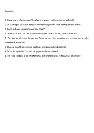 Questões:
1. Quais são os três santos católicos homenageados nas festas juninas no Brasil?
2. De qual região do mundo as festas juninas se originaram antes de chegarem ao Brasil?
3. Como as festas juninas chegaram ao Brasil?
4. Quais influências culturais se misturaram para formar as festas juninas brasileiras?
5. Por que os alimentos típicos das festas juninas são baseados em produtos como milho,
amendoim e mandioca?
6. Qual é a importância religiosa das festas juninas na cultura brasileira?
7. O que é a "quadrilha" e qual o seu papel nas festas juninas?
8. Por que o Nordeste é tão importante nas comemorações das festas juninas atualmente?
 