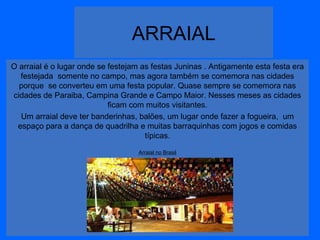 ARRAIAL
O arraial é o lugar onde se festejam as festas Juninas . Antigamente esta festa era
festejada somente no campo, mas agora também se comemora nas cidades
porque se converteu em uma festa popular. Quase sempre se comemora nas
cidades de Paraiba, Campina Grande e Campo Maior. Nesses meses as cidades
ficam com muitos visitantes.
Um arraial deve ter banderinhas, balões, um lugar onde fazer a fogueira, um
espaço para a dança de quadrilha e muitas barraquinhas com jogos e comidas
típicas.
Arraial no Brasil

 