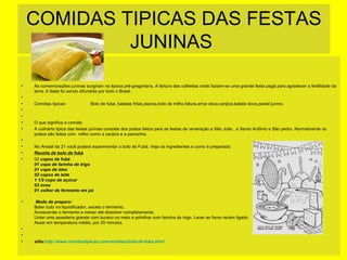 COMIDAS TIPICAS DAS FESTAS
JUNINAS
•
•
•
•
•
•
•
•
•
•
•

•

•
•
•

As comemorações juninas surgiram na época pré-gregoriana. A fartura das colheitas onde faziam-se uma grande festa pagã para agradecer a fertilidade da
terra. A festa foi sendo difundida por todo o Brasil .
Comidas tipicas:

Bolo de fubá, batatas fritas,pipoca,bolo de milho,fatura,arroz doce,canjica,batata doce,pastel junino.

O que significa a comida
A culinária tipica das festas juninas consiste dos pratos feitos para as festas de veneração a São João , e Santo Antônio e São pedro. Normalmente os
pratos são feitos com milho como a canjica e a pamonha.
No Arraial da 21 você poderá experimentar o bolo de Fubá. Veja os ingredientes e como é preparado:
Receita de bolo de fubá
02 copos de fubá
01 copo de farinha de trigo
01 copo de óleo
02 copos de leite
1 1/2 copo de açúcar
03 ovos
01 colher de fermento em pó
Modo de preparo:
Bater tudo no liquidificador, exceto o fermento.
Acrescentar o fermento e mexer até dissolver completamente.
Untar uma assadeira grande com buraco no meio e polvilhar com farinha de trigo. Levar ao forno recém ligado
Assar em temperatura média, por 20 minutos.

sitio:http://www.receitastipicas.com/receitas/bolo-de-fuba.html

 
