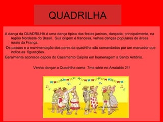 QUADRILHA
A dança da QUADRILHA é uma dança típica das festas juninas, dançada, principalmente, na
região Nordeste do Brasil. Sua origem é francesa, velhas danças populares de áreas
rurais da França.
Os passos e a movimentação dos pares da quadrilha são comandados por um marcador que
indica as figurações.
Geralmente acontece depois do Casamento Caipira em homenagem a Santo Antônio.
Venha dançar a Quadrilha coma 7ma série no Arraialda 21!

 