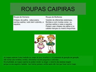 ROUPAS CAIPIRAS
Roupa de Homens

Roupa de Mulheres

Chápeu de palha, calça jeans,
camisa xadrez, tudo bem colorido, e
sapatos.

Vestido de diferentes estampas,
floridas e com muitas cores ou
camisa xadrez e saia e sapatos.
Podem usar chápeu de palha e no
cabelo tranças ou maria chiquinhas.

As roupas caipiras é uma tradição do campo do povo brasileiro e foi passando de geração em geração.
São feitas com retalhos, botões, diferentes tecidos pequenos e coloridos.
Na atualidade, as roupas caipiras se podem vender ou alugar, a maioria das pessoas alugam
porque no ano seguinte também tem festas juninas e então assim não tem que fazer outra roupa.

 