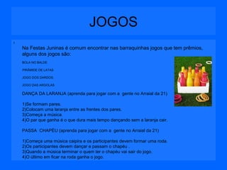 JOGOS
I

Na Festas Juninas é comum encontrar nas barraquinhas jogos que tem prêmios,
alguns dos jogos são:
BOLA NO BALDE
PIRÂMIDE DE LATAS
JOGO DOS DARDOS.
JOGO DAS ARGOLAS

DANÇA DA LARANJA (aprenda para jogar com a gente no Arraial da 21)
1)Se formam pares.
2)Colocam uma laranja entre as frentes dos pares.
3)Começa a música.
4)O par que ganha é o que dura mais tempo dançando sem a laranja cair.
PASSA CHAPÉU (aprenda para jogar com a gente no Arraial da 21)
1)Começa uma música caipira e os participantes devem formar uma roda.
2)Os participantes devem dançar e passam o chapéu .
3)Quando a música terminar o quem ter o chapéu vai sair do jogo.
4)O último em ficar na roda ganha o jogo.

 