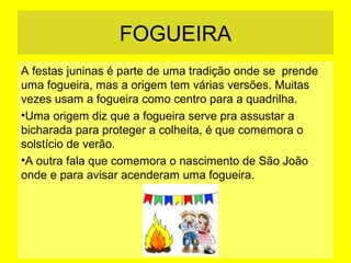 FOGUEIRA
A festas juninas é parte de uma tradição onde se prende
uma fogueira, mas a origem tem várias versões. Muitas
vezes usam a fogueira como centro para a quadrilha.
•Uma origem diz que a fogueira serve pra assustar a
bicharada para proteger a colheita, é que comemora o
solstício de verão.
•A outra fala que comemora o nascimento de São João
onde e para avisar acenderam uma fogueira.

 