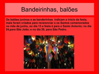 Bandeirinhas, balões
Os balões juninos e as banderinhas indicam o inicio da festa,
mais foram criados para reverenciar a os Santos comemorados
no mês de junho, no dia 13 a festa é para o Santo Antonio; no dia
24,para São João; e no dia 29, para São Pedro.

 