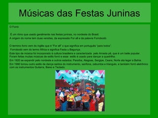 Músicas das Festas Juninas
O Forró
É um ritmo que usado geralmente nas festas juninas, no nordeste do Brasil.
A origem do nome tem duas versões, da expressão For all e da palavra Forrobodó.
O termino forro vem do inglês que é “For all” o que significa em português “para todos”.
Forrobodó vem do termo África e significa Festa u Bagunça.
Este tipo de música foi incorporado à cultura brasileira e caracterizada pelo Arrasta pê, que é um baile popular.
Foram feitas muitas músicas de estilo forró e esse estilo é usado para dançar a quadrilha.
Em 1920 se expandir pelo nordeste e outros estados: Paraíba, Alagoas, Sergipe, Ceara, Norte ata legar a Bahia.
Em 1990 tomou outro estilo de dança saídos do instrumento, sanfona, zabumba e triangulo, e também forró eletrônico
com os instrumentos Guitarra, Baixo e Teclado.

 