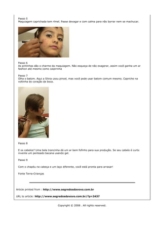 Passo 5
 Maquiagem caprichada tem rímel. Passe devagar e com calma para não borrar nem se machucar.




 Passo 6
 As pintinhas dão o charme da maquiagem. Não esqueça de não exagerar, assim você ganha um ar
 fashion até mesmo como caipirinha

 Passo 7
 Olha o batom. Aqui a Silvia usou pincel, mas você pode usar batom comum mesmo. Capriche na
 voltinha do coração da boca.




 Passo 8

 E os cabelos? Uma bela trancinha dá um ar bem fofinho para sua produção. Se seu cabelo é curto
 invente um penteado bacana usando gel.

 Passo 9

 Com o chapéu na cabeça e um laço diferente, você está pronta para arrasar!

 Fonte Terra-Crianças




Article printed from : http://www.segredosdavovo.com.br

URL to article: http://www.segredosdavovo.com.br/?p=3437


                               Copyright © 2008 . All rights reserved.
 