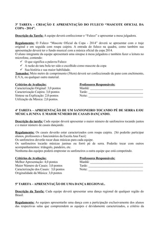 3ª TAREFA – CRIAÇÃO E APRESENTAÇÃO DO FULECO “MASCOTE OFICIAL DA
COPA - 2014”.
Descrição da Tarefa: A equipe deverá confeccionar o “Fuleco” e apresentar a mesa julgadora.
Regulamento: O Fuleco “Mascote Oficial da Copa - 2014” deverá se apresentar com o traje
original e em seguida com roupa caipira. A entrada do fuleco na quadra, como também sua
apresentação deverá ter o fundo musical com a música oficial da copa 2014.
O aluno integrante da equipe apresentará uma sinopse à mesa julgadora e também fazer a leitura no
microfone, contendo:
 O que significa a palavra Fuleco
 A razão do tatu bola ter sido o escolhido como mascote da copa
 Sua história e sua maior habilidade.
Tamanho: Meio metro de comprimento (50cm) deverá ser confeccionado de pano com enchimento,
E.V.A, ou qualquer outro material.
Critérios de Avaliação:
Caracterização Original: 3,0 pontos
Caracterização Caipira: 3,0 pontos
Síntese na Explicação: 2,0 pontos
Utilização da Música: 2,0 pontos.
Professores Responsáveis:
Manhã: _________________________________
Tarde: __________________________________
Noite: __________________________________
4ª TAREFA – APRESENTAÇÃO DE UM SANFONEIRO TOCANDO PÉ DE SERRA E/OU
MÚSICA JUNINA E MAIOR NÚMERO DE CASAIS DANÇANDO.
Descrição da tarefa: Cada equipe deverá apresentar o maior número de sanfoneiros tocando juntos
e o maior número de casais dançando.
Regulamento: Os casais deverão estar caracterizados com roupa caipira. {Só poderão participar
alunos, professores e funcionários da Escola Ana Facó}
Os sanfoneiros deverão tocar duas músicas para cada equipe.
Os sanfoneiros tocarão músicas juninas ou forró pé de serra. Poderão tocar com outros
acompanhamentos: triângulo, pandeiro, etc.
Nenhuma das equipes poderá emprestar os sanfoneiros a outra equipe que está competindo.
Critérios de Avaliação:
Melhor Apresentação: 4,0 pontos
Maior Número de Casais: 3,0 pontos
Caracterização dos Casais: 3,0 pontos
Originalidade da Música: 3,0 pontos
Professores Responsáveis:
Manhã: _________________________________
Tarde: __________________________________
Noite: __________________________________
5ª TAREFA – APRESENTAÇÃO DE UMA DANÇA REGIONAL.
Descrição da Tarefa: Cada equipe deverá apresentar uma dança regional de qualquer região do
Brasil.
Regulamento: As equipes apresentarão uma dança com a participação exclusivamente dos alunos
das respectivas salas que compreendem as equipes e devidamente caracterizados, a critério da
 