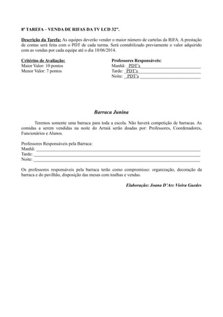8ª TAREFA – VENDA DE RIFAS DA TV LCD 32”.
Descrição da Tarefa: As equipes deverão vender o maior número de cartelas da RIFA. A prestação
de contas será feita com o PDT de cada turma. Será contabilizado previamente o valor adquirido
com as vendas por cada equipe até o dia 10/06/2014.
Critérios de Avaliação:
Maior Valor: 10 pontos
Menor Valor: 7 pontos
Professores Responsáveis:
Manhã: _PDT’s___________________________
Tarde: _PDT’s____________________________
Noite: _ PDT’s ___________________________
Barraca Junina
Teremos somente uma barraca para toda a escola. Não haverá competição de barracas. As
comidas a serem vendidas na noite do Arraiá serão doadas por: Professores, Coordenadores,
Funcionários e Alunos.
Professores Responsáveis pela Barraca:
Manhã: _________________________________________________________________________
Tarde: __________________________________________________________________________
Noite: __________________________________________________________________________
Os professores responsáveis pela barraca terão como compromisso: organização, decoração da
barraca e do pavilhão, disposição das mesas com toalhas e vendas.
Elaboração: Joana D’Arc Vieira Guedes
 