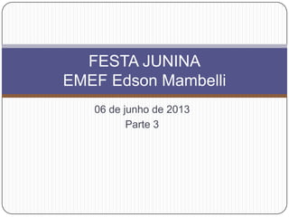 06 de junho de 2013
Parte 3
FESTA JUNINA
EMEF Edson Mambelli
 