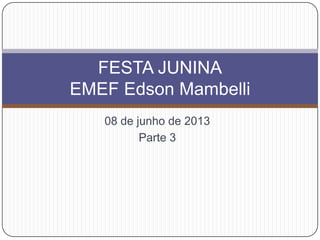 08 de junho de 2013
Parte 3
FESTA JUNINA
EMEF Edson Mambelli
 