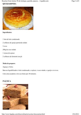 Receitas Festa Junina: Pé de moleque, quentão, paçoca.. - Ligadão.com                      Page 3 of 8
 QUEIJADINHA




 Ingredientes:



 1 lata de leite condensado

 2 colheres de queijo parmesão ralado

 3 ovos

 200g de coco ralado

 1 xícara de açúcar

 2 colheres de fermento em pó



 Modo de preparo:

 Aqueça o forno.

 Bata no liquidificador o leite condensado, o açúcar, o coco ralado, o queijo e os ovos.

 Unte uma assadeira e leve ao forno por 30 minutos.



 PAÇOCA




http://www.ligadao.com/dicas/culinaria/receitas-festa-junina.html                           25/6/2011
 