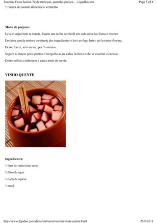Receitas Festa Junina: Pé de moleque, quentão, paçoca.. - Ligadão.com                           Page 5 of 8
 ½ xícara de corante alimentício vermelho




 Modo de preparo:

 Lave e seque bem as maçãs. Espete um palito de picolé em cada uma das frutas e reserve.

 Em uma panela misture o restante dos ingredientes e leve ao fogo baixo até levantar fervura.

 Deixe ferver, sem mexer, por 5 minutos.

 Segure as maças pelos palitos e mergulhe-as na calda. Retire-a e deixe escorrer o excesso.

 Deixe esfriar e endurecer a casca antes de servir.



 VINHO QUENTE




 Ingredientes:

 1 litro de vinho tinto seco

 ½ litro de água

 1 copo de açúcar

 1 maçã




http://www.ligadao.com/dicas/culinaria/receitas-festa-junina.html                                25/6/2011
 