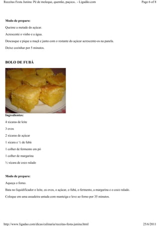 Receitas Festa Junina: Pé de moleque, quentão, paçoca.. - Ligadão.com                                  Page 6 of 8




 Modo de preparo:

 Queime a metade do açúcar.

 Acrescente o vinho e a água.

 Descasque e pique a maçã e junto com o restante do açúcar acrescente-os na panela.

 Deixe cozinhar por 5 minutos.



 BOLO DE FUBÁ




 Ingredientes:

 4 xícaras de leite

 3 ovos

 2 xícaras de açúcar

 1 xícara e ½ de fubá

 1 colher de fermento em pó

 1 colher de margarina

 ½ xícara de coco ralado



 Modo de preparo:

 Aqueça o forno.

 Bata no liquidificador o leite, os ovos, o açúcar, o fubá, o fermento, a margarina e o coco ralado.

 Coloque em uma assadeira untada com manteiga e leve ao forno por 35 minutos.




http://www.ligadao.com/dicas/culinaria/receitas-festa-junina.html                                       25/6/2011
 