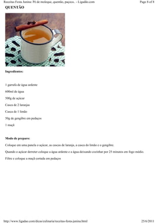Receitas Festa Junina: Pé de moleque, quentão, paçoca.. - Ligadão.com                                Page 8 of 8
 QUENTÃO




 Ingredientes:



 1 garrafa de água ardente

 600ml de água

 500g de açúcar

 Casca de 2 laranjas

 Casca de 1 limão

 50g de gengibre em pedaços

 1 maçã



 Modo de preparo:

 Coloque em uma panela o açúcar, as cascas de laranja, a casca do limão e o gengibre.

 Quando o açúcar derreter coloque a água ardente e a água deixando cozinhar por 25 minutos em fogo médio.

 Filtre e coloque a maçã cortada em pedaços




http://www.ligadao.com/dicas/culinaria/receitas-festa-junina.html                                     25/6/2011
 
