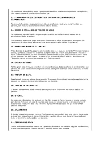 Os cavalheiros, balançando o corpo, caminham até as damas e cada um cumprimenta a sua parceira,
com mesura, quase se ajoelhando em frente a ela.

03. CUMPRIMENTO AOS CAVALHEIROS OU “DAMAS CUMPRIMENTAR
CAVALHEIROS”

As damas, balançando o corpo, caminham até aos cavalheiros e cada uma cumprimenta o seu
parceiro, com mesura, levantando levemente a barra da saia.

04. DAMAS E CAVALHEIROS TROCAR DE LADO

Os cavalheiros, de mãos dados, dirigem-se para o centro. As damas fazem o mesmo. Ao se
aproximarem, todos se soltam.

Com os braços levantados, giram pela direita. Soltam-se as mãos, dirigem-se ao lado oposto. Os
cavalheiros, de mãos dados, vão para o lugar antes ocupado pelas damas. E vice-versa,

05. PRIMEIRAS MARCAS AO CENTRO

Antes do início da quadrilha, os pares são marcados pelo no. 1 ou 2. Ao comando “Primeiras marcas ao
centro , apenas os pares de vão ao centro, cumprimentam-se, voltam, os outros fazem o “passo no
lugar . Estando no centro, ao ouvir o marcador pedir balanceio ou giro, executar com o par da fileira
oposta. Ouvindo “aos seus lugares , os pares de no. 1 voltam à posição anterior. Ao comando de
“Segundas marcas ao centro , os pares de no. 2 fazem o mesmo.

06. GRANDE PASSEIO

As filas giram pela direita, se emendam em um grande círculo. Cada cavalheiro dá a mão direita à sua
parceira. Os casais passeiam em um grande círculo, balançando os braços soltos para baixo, no ritmo
da música.

07. TROCAR DE DAMA

Cavalheiros à frente, ao lado da dama seguinte. O comando é repetido até que cada cavalheiro tenha
passado por todas as damas e retornado para a sua parceira.

08. TROCAR DE CAVALHEIRO

O mesmo procedimento. Cada dama vai passar portadas os cavalheiros até ficar ao lado do seu
parceiro.

09. O TÚNEL

Os casais, de mãos dados, vão andando em fila. Pára o casal da frente, levanta os braços, voltados
para dentro, formando um arco. O segundo casal passa por baixo e levanta os braços em arco. O
terceiro casal passa pelos dois e faz o mesmo. O procedimento se repete até que todos tenham
passado pela ponte.

10. ANAVAN TUR

A dama e o cavalheiro dançam como no Tour(passeio em iportuguês). Após uma volta, a dama passa
a dançar com o cavalheiro da frente. O comando é repetido até que cada dama tenha dançado com
todos os cavalheiros e alcançado o seu parceiro.

11. CAMINHO DA ROÇA

Damas e cavalheiros formam uma só fila. Cada dama à frente do seu parceiro. Seguem na caminhada,
braços livres,balançando. Fazem o BALANCË, andando sempre para a direita.
 