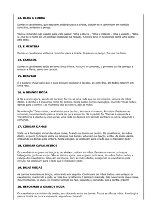 12. OLHA A COBRA

Damas e cavalheiros, que estavam andando para a direita, voltam-se e caminham em sentido
contrário, evitando o perigo.

Vários comandos são usados para este passo: “Olha a chuva , “Olha a inflação , Olha o assalto , “Olha
o (cita-se o nome de um político impopular na região). A fileira deve ir deslizando como uma cobra
pelo chão.

13. É MENTIRA

Damas e cavalheiros voltam a caminhar para a direita. Já passou o perigo. Era alarme falso.

14. CARACOL

Damas e cavalheiros estão em uma única fileira. Ao ouvir o comando, o primeiro da fila começa a
enrolar a fileira, como um caracol.

15. DESVIAR

É o palavra-chave para que o guia procure executar o caracol, ao contrário, até todos estarem em
linha reta.

16. A GRANDE RODA

A fila é único agora, saindo do caracol. Forma-se uma roda que se movimenta, sempre de mãos
dados, à direita e à esquerdo como for pedido. Neste passo, temos evoluções. Ouvindo “Duas rodas,
damas para o centro ; as mulheres vão ao centro, dão as mãos.

Na marcação “Duas rodas, cavalheiros para dentro , acontece o inverso, As rodas obedecem ao
comando,movimentando para a direita ou para esquerda. Se o pedido for “Damas à esquerda e
“Cavalheiros à direita ou vice-versa, uma roda se desloca em sentido contrário à outra, seguindo o
comando.

17. COROAR DAMAS

Volta-se à formação inicial das duas rodas, ficando as damos ao centro. Os cavalheiros, de mãos
dados, erguem os braços sobre as cabeças das damas. Abaixam os braços, então, de mãos dados,
enlaçando as damas pela cintura. Nesta posição, se deslocam para o lado que o marcador pedir.

18. COROAR CAVALHEIROS

Os cavalheiros erguem os braços e, ao abaixar, soltam as mãos. Passam a manter os braços
balançando, junto ao corpo. São as damas agora, que erguem os braços, de mãos dados, sobre a
cabeça dos cavalheiros. Abaixam os braços, com as mãos dados, enlaçando os cavalheiros pela
cintura. Se deslocam para o lado que o marcador pedir.

19. DUAS RODAS

As damas levantam os braços, abaixando em seguida. Continuam de mãos dados, sem enlaçar os
cavalheiros, mantendo a roda. A roda dos cavalheiros é também mantida. São novamente duas rodas,
movimentando, os duos, no mesmo sentido ou não, segundo o comando. Até a contra-ordem!

20. REFORMAR A GRANDE RODA

Os cavalheiros caminham de costas, se colocando entre os damas. Todos se dão as mãos. A roda gira
para a direita ou para a esquerda, segundo o comando.
 